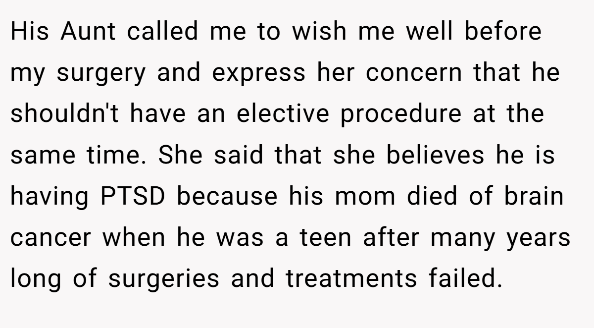 His Aunt called me to wish me well before my surgery and express her concern that he shouldn't have an elective procedure at the same time. She said that she believes he is having PTSD because his mom died of brain cancer when he was a teen after many years long of surgeries and treatments failed.