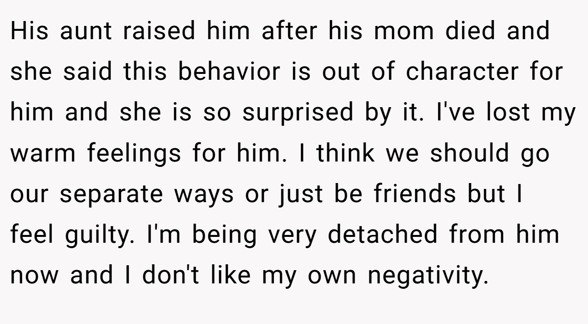 His aunt raised him after his mom died and she said this behavior is out of character for him and she is so surprised by it. I've lost my warm feelings for him. I think we should go our separate ways or just be friends but I feel guilty. I'm being very detached from him now and I don't like my own negativity.