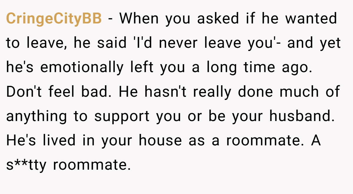 CringeCityBB − When you asked if he wanted to leave, he said 'I'd never leave you'- and yet he's emotionally left you a long time ago. Don't feel bad. He hasn't really done much of anything to support you or be your husband. He's lived in your house as a roommate. A s**tty roommate.