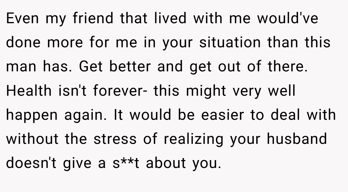 Even my friend that lived with me would've done more for me in your situation than this man has. Get better and get out of there. Health isn't forever- this might very well happen again. It would be easier to deal with without the stress of realizing your husband doesn't give a s**t about you.