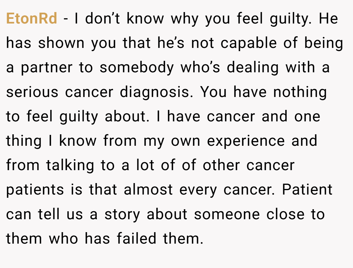 EtonRd − I don’t know why you feel guilty. He has shown you that he’s not capable of being a partner to somebody who’s dealing with a serious cancer diagnosis. You have nothing to feel guilty about. I have cancer and one thing I know from my own experience and from talking to a lot of of other cancer patients is that almost every cancer. Patient can tell us a story about someone close to them who has failed them.