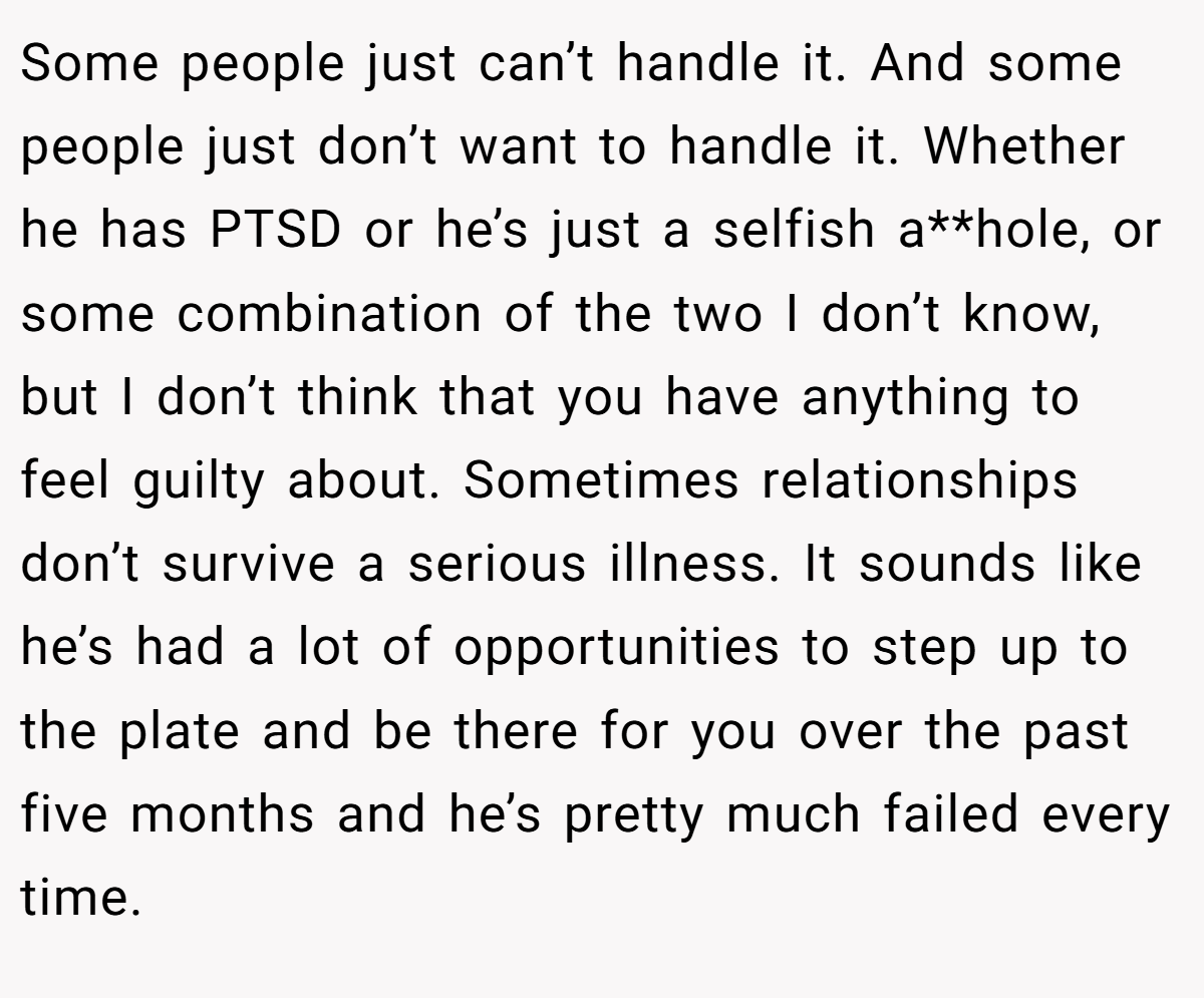 Some people just can’t handle it. And some people just don’t want to handle it. Whether he has PTSD or he’s just a selfish a**hole, or some combination of the two I don’t know, but I don’t think that you have anything to feel guilty about. Sometimes relationships don’t survive a serious illness. It sounds like he’s had a lot of opportunities to step up to the plate and be there for you over the past five months and he’s pretty much failed every time.