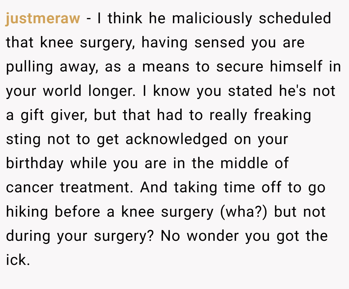 justmeraw − I think he maliciously scheduled that knee surgery, having sensed you are pulling away, as a means to secure himself in your world longer. I know you stated he's not a gift giver, but that had to really freaking sting not to get acknowledged on your birthday while you are in the middle of cancer treatment. And taking time off to go hiking before a knee surgery (wha?) but not during your surgery? No wonder you got the ick.