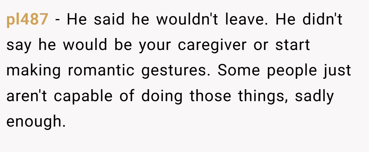 pl487 − He said he wouldn't leave. He didn't say he would be your caregiver or start making romantic gestures. Some people just aren't capable of doing those things, sadly enough.