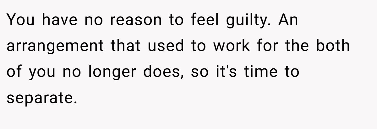 You have no reason to feel guilty. An arrangement that used to work for the both of you no longer does, so it's time to separate. 