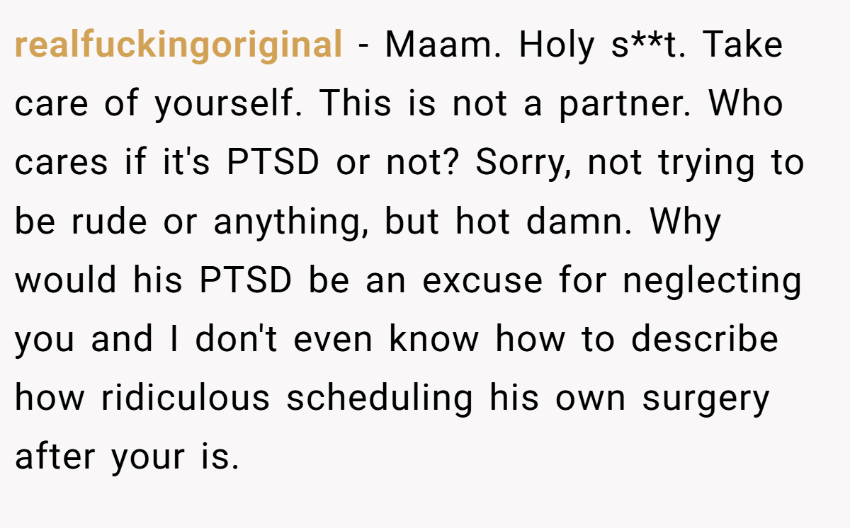 realfuckingoriginal − Maam. Holy s**t. Take care of yourself. This is not a partner. Who cares if it's PTSD or not? Sorry, not trying to be rude or anything, but hot damn. Why would his PTSD be an excuse for neglecting you and I don't even know how to describe how ridiculous scheduling his own surgery after your is.