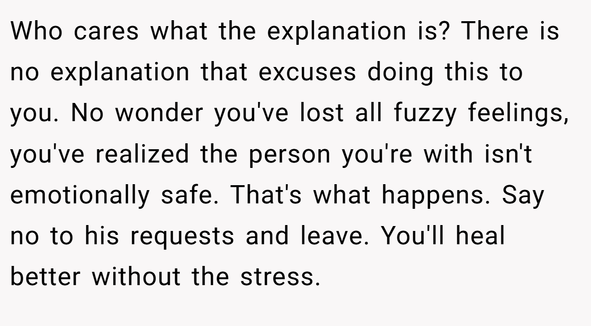 Who cares what the explanation is? There is no explanation that excuses doing this to you. No wonder you've lost all fuzzy feelings, you've realized the person you're with isn't emotionally safe. That's what happens. Say no to his requests and leave. You'll heal better without the stress.