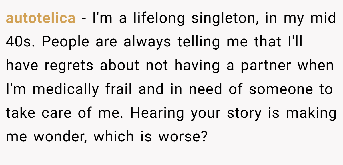 autotelica − I'm a lifelong singleton, in my mid 40s. People are always telling me that I'll have regrets about not having a partner when I'm medically frail and in need of someone to take care of me. Hearing your story is making me wonder, which is worse?