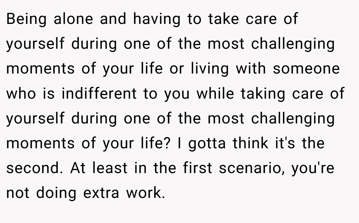Being alone and having to take care of yourself during one of the most challenging moments of your life or living with someone who is indifferent to you while taking care of yourself during one of the most challenging moments of your life? I gotta think it's the second. At least in the first scenario, you're not doing extra work.