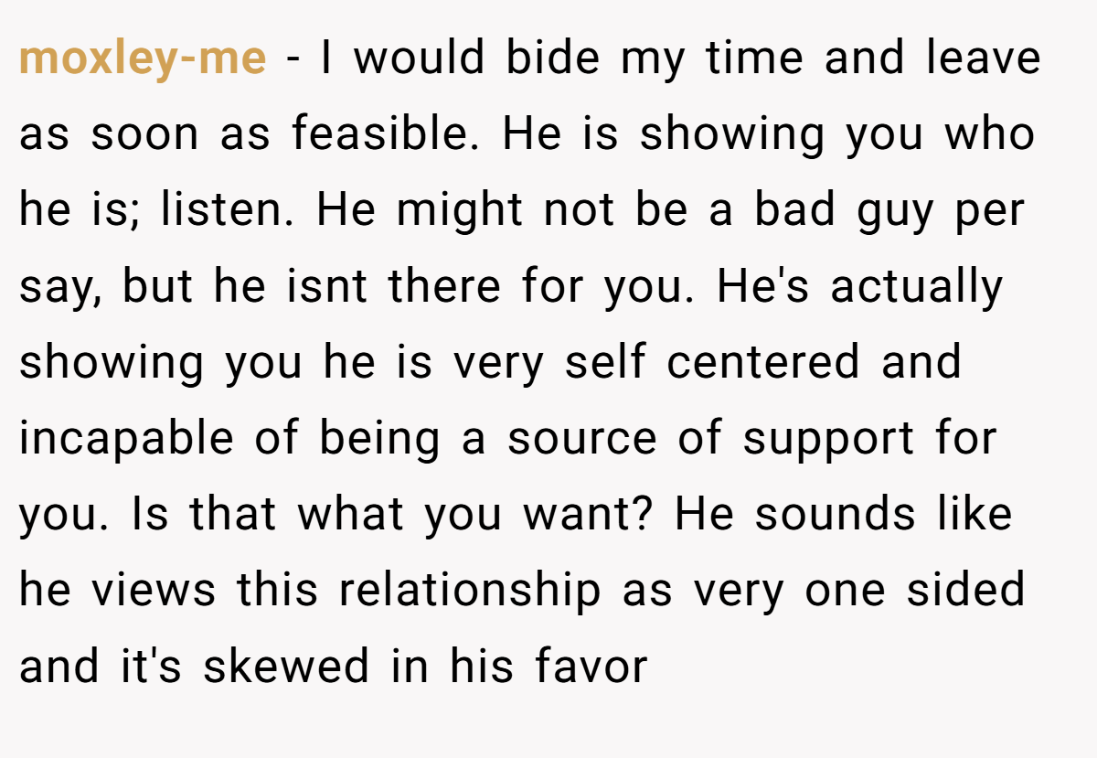 moxley-me − I would bide my time and leave as soon as feasible. He is showing you who he is; listen. He might not be a bad guy per say, but he isnt there for you. He's actually showing you he is very self centered and incapable of being a source of support for you. Is that what you want? He sounds like he views this relationship as very one sided and it's skewed in his favor
