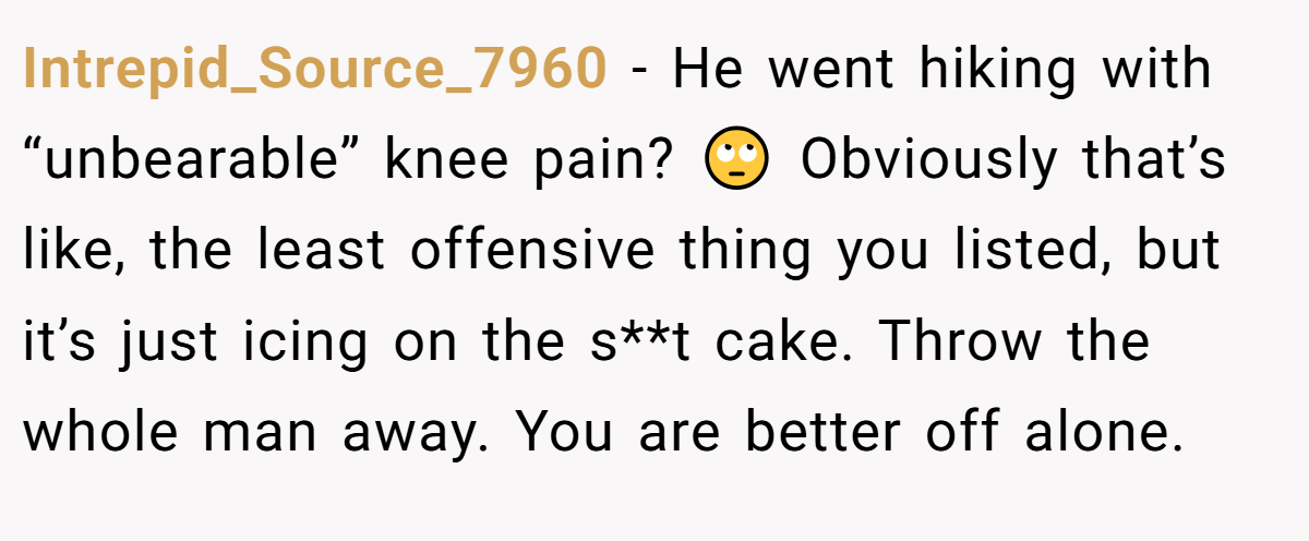 Intrepid_Source_7960 − He went hiking with “unbearable” knee pain? 🙄 Obviously that’s like, the least offensive thing you listed, but it’s just icing on the s**t cake. Throw the whole man away. You are better off alone.