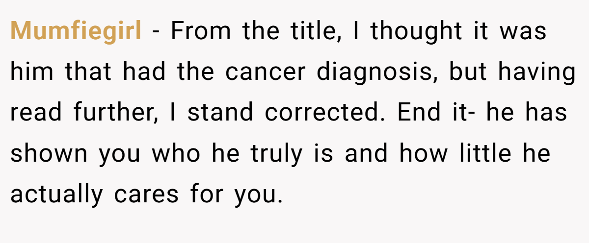 Mumfiegirl − From the title, I thought it was him that had the cancer diagnosis, but having read further, I stand corrected. End it- he has shown you who he truly is and how little he actually cares for you.