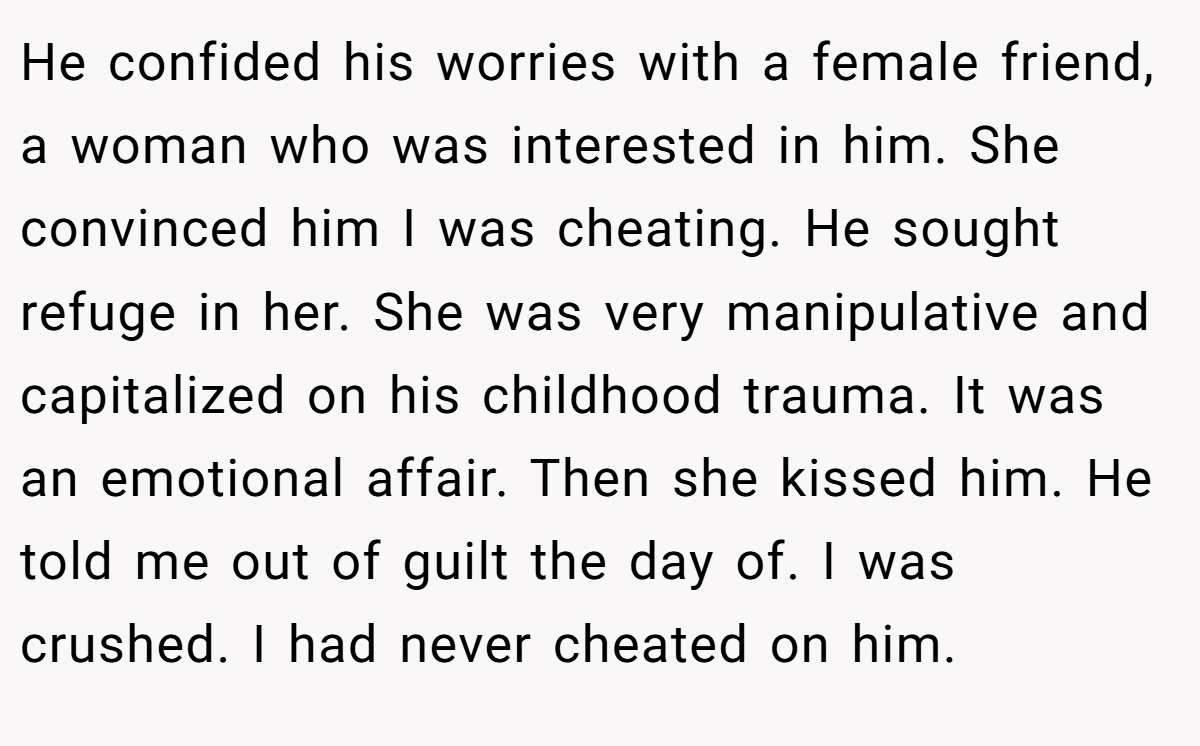 He confided his worries with a female friend, a woman who was interested in him. She convinced him I was cheating. He sought refuge in her. She was very manipulative and capitalized on his childhood trauma. It was an emotional affair. Then she kissed him. He told me out of guilt the day of. I was crushed. I had never cheated on him.