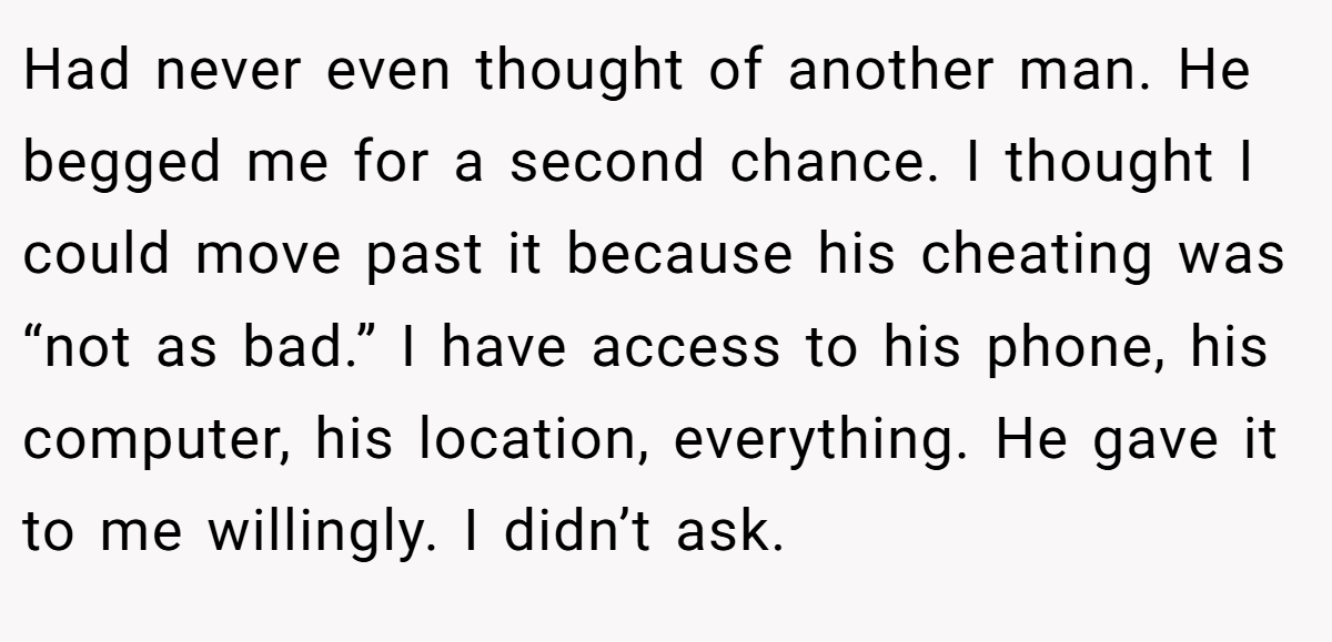 Had never even thought of another man. He begged me for a second chance. I thought I could move past it because his cheating was “not as bad.” I have access to his phone, his computer, his location, everything. He gave it to me willingly. I didn’t ask.