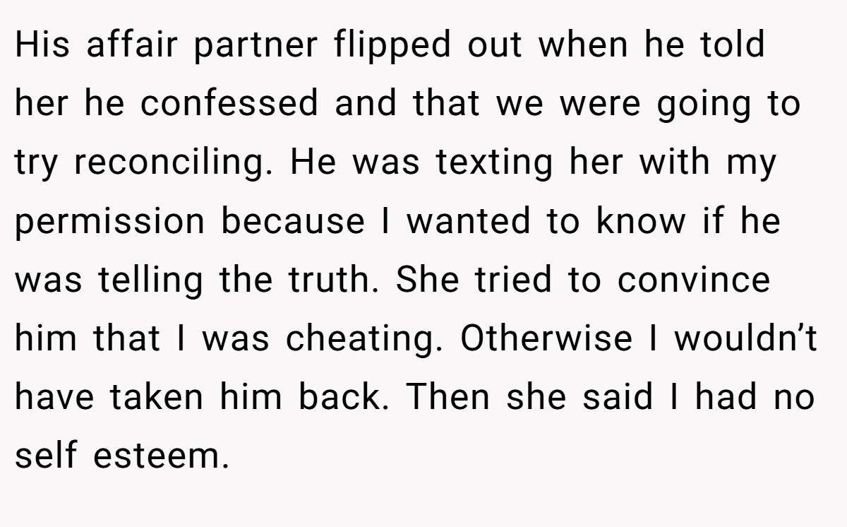 His affair partner flipped out when he told her he confessed and that we were going to try reconciling. He was texting her with my permission because I wanted to know if he was telling the truth. She tried to convince him that I was cheating. Otherwise I wouldn’t have taken him back. Then she said I had no self esteem.