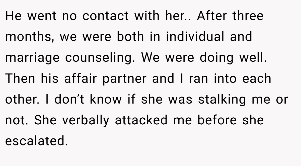 He went no contact with her.. After three months, we were both in individual and marriage counseling. We were doing well. Then his affair partner and I ran into each other. I don’t know if she was stalking me or not. She verbally attacked me before she escalated.