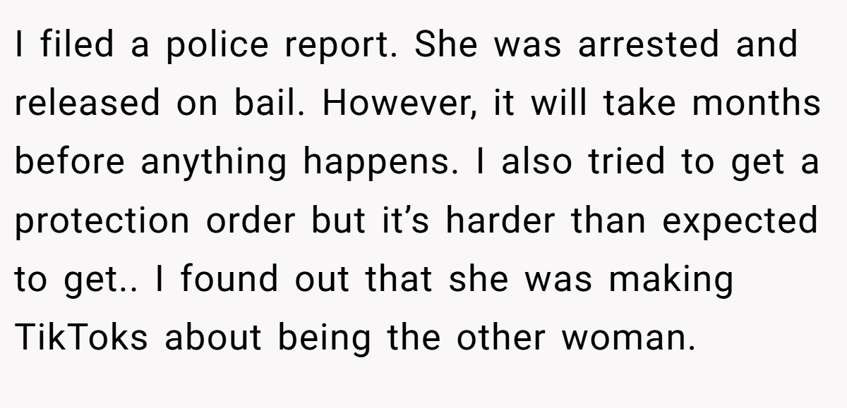 I filed a police report. She was arrested and released on bail. However, it will take months before anything happens. I also tried to get a protection order but it’s harder than expected to get.. I found out that she was making TikToks about being the other woman.