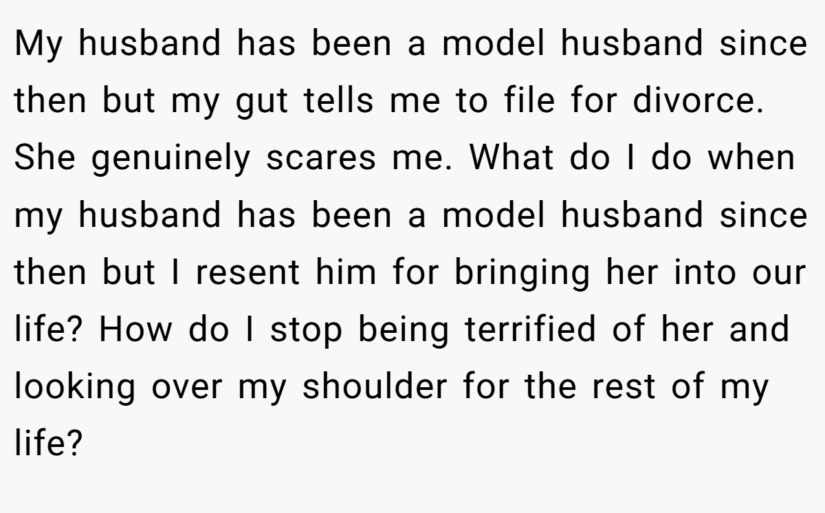 My husband has been a model husband since then but my gut tells me to file for divorce. She genuinely scares me. What do I do when my husband has been a model husband since then but I resent him for bringing her into our life? How do I stop being terrified of her and looking over my shoulder for the rest of my life?