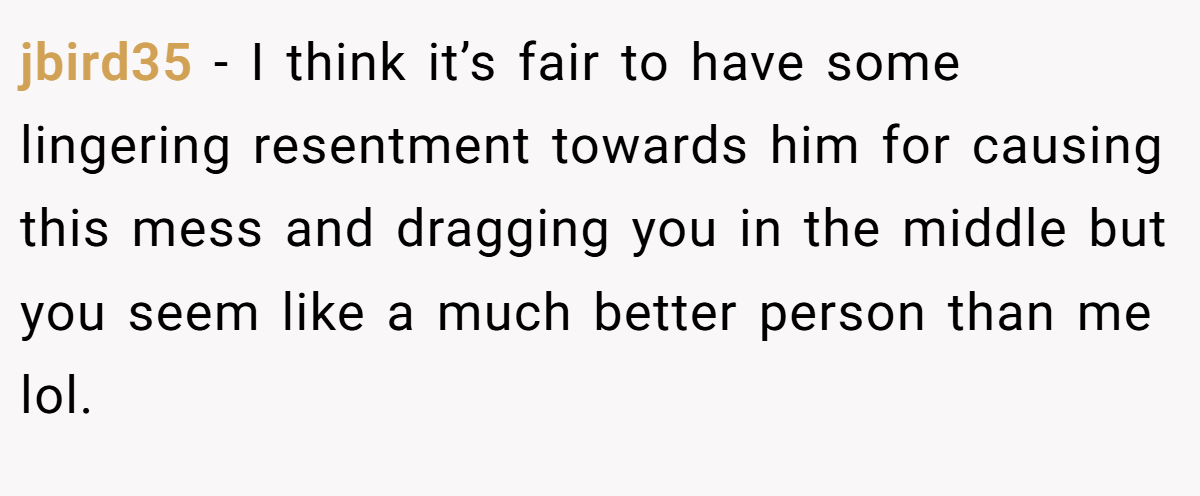 jbird35 − I think it’s fair to have some lingering resentment towards him for causing this mess and dragging you in the middle but you seem like a much better person than me lol.