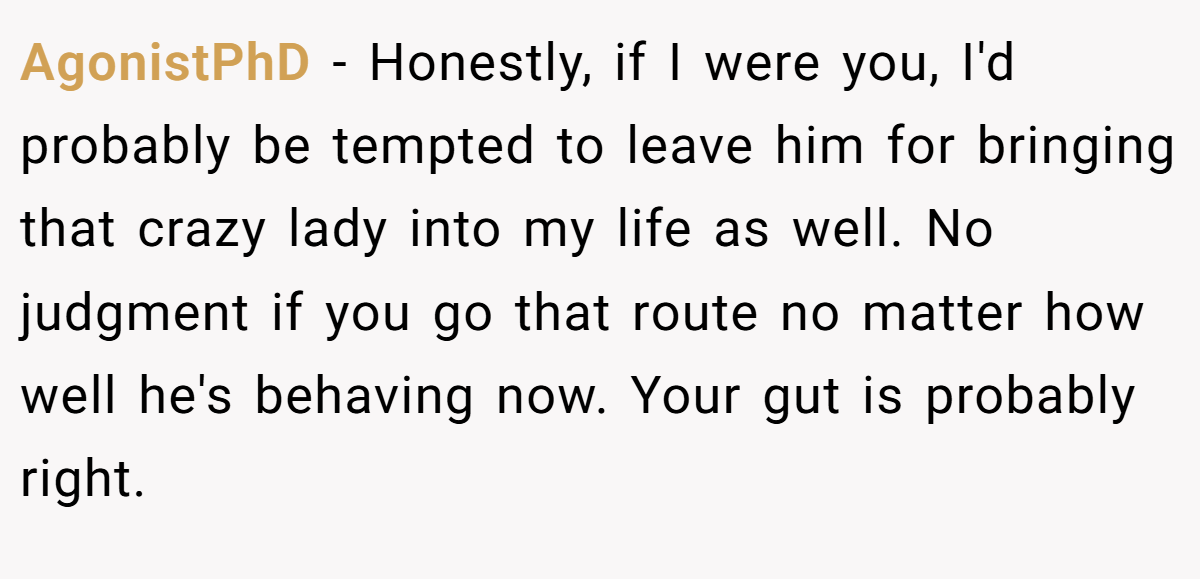 AgonistPhD − Honestly, if I were you, I'd probably be tempted to leave him for bringing that crazy lady into my life as well. No judgment if you go that route no matter how well he's behaving now. Your gut is probably right.