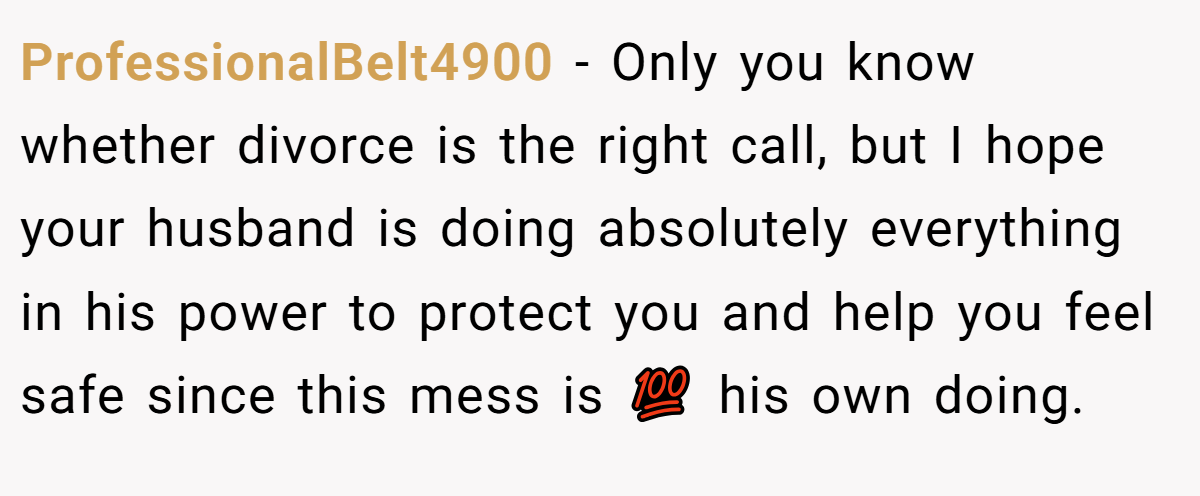 ProfessionalBelt4900 − Only you know whether divorce is the right call, but I hope your husband is doing absolutely everything in his power to protect you and help you feel safe since this mess is 💯 his own doing.