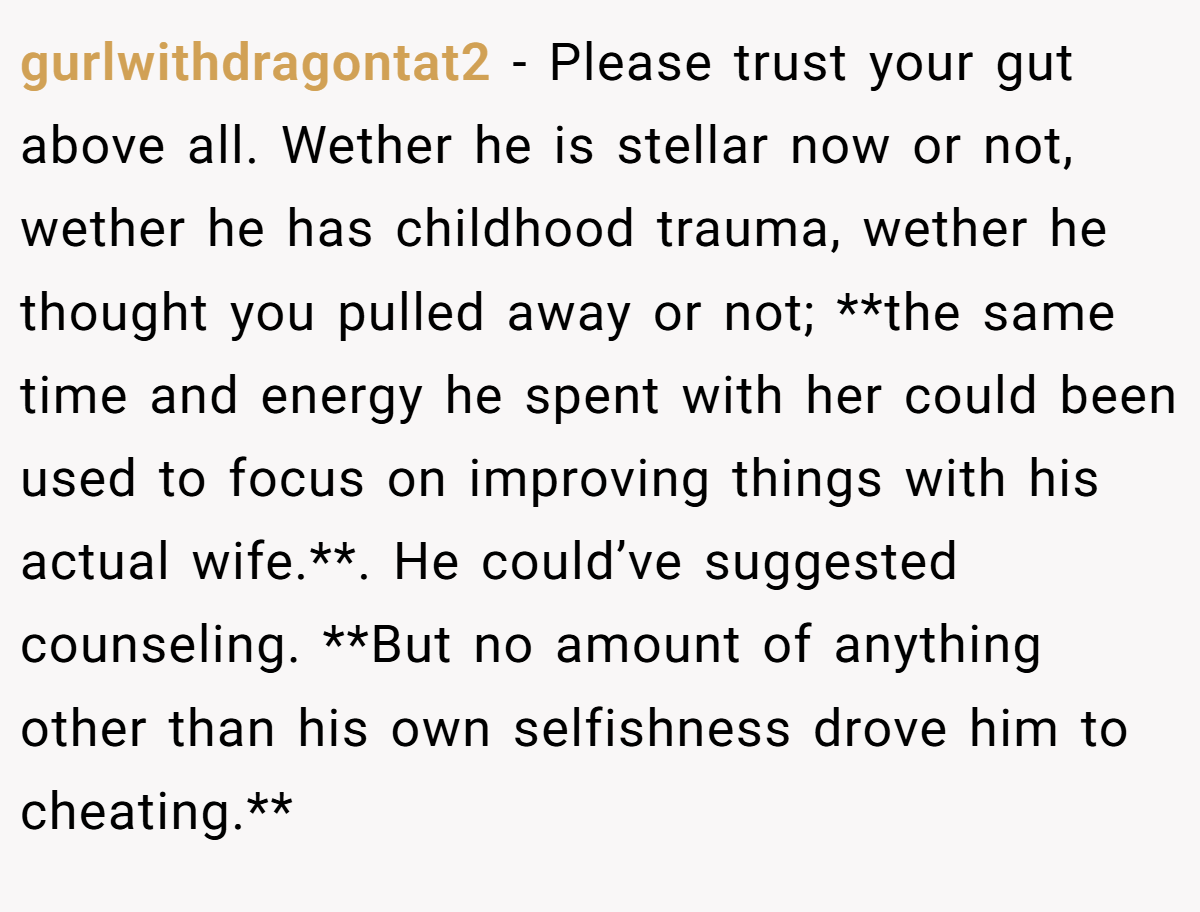 gurlwithdragontat2 − Please trust your gut above all. Wether he is stellar now or not, wether he has childhood trauma, wether he thought you pulled away or not; **the same time and energy he spent with her could been used to focus on improving things with his actual wife.**. He could’ve suggested counseling. **But no amount of anything other than his own selfishness drove him to cheating.**