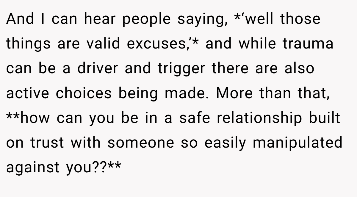 And I can hear people saying, *‘well those things are valid excuses,’* and while trauma can be a driver and trigger there are also active choices being made. More than that, **how can you be in a safe relationship built on trust with someone so easily manipulated against you??**