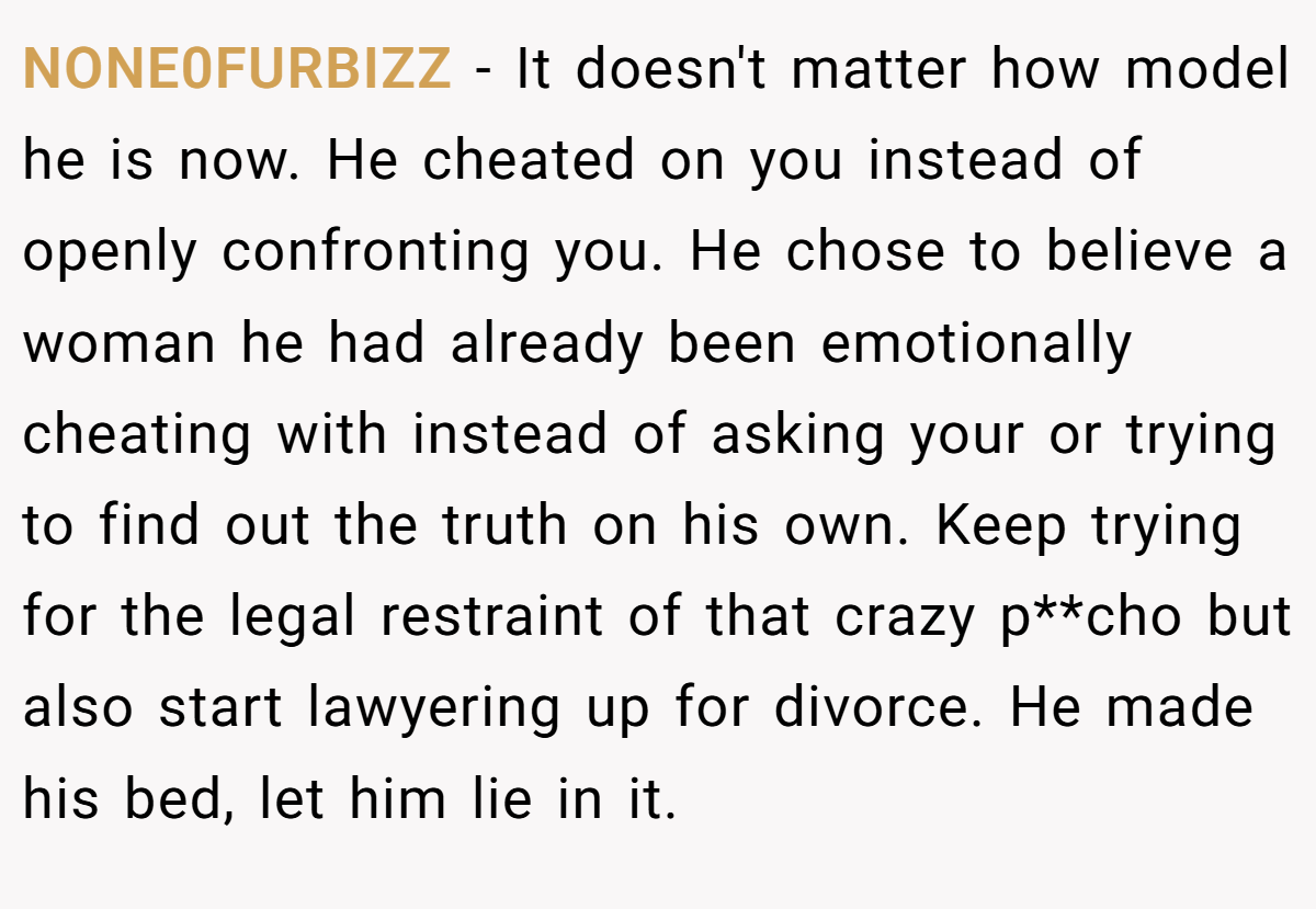 NONE0FURBIZZ − It doesn't matter how model he is now. He cheated on you instead of openly confronting you. He chose to believe a woman he had already been emotionally cheating with instead of asking your or trying to find out the truth on his own. Keep trying for the legal restraint of that crazy p**cho but also start lawyering up for divorce. He made his bed, let him lie in it.