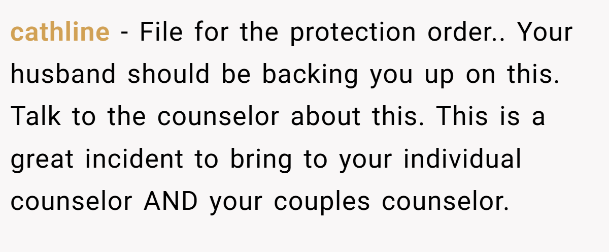 cathline − File for the protection order.. Your husband should be backing you up on this. Talk to the counselor about this. This is a great incident to bring to your individual counselor AND your couples counselor.