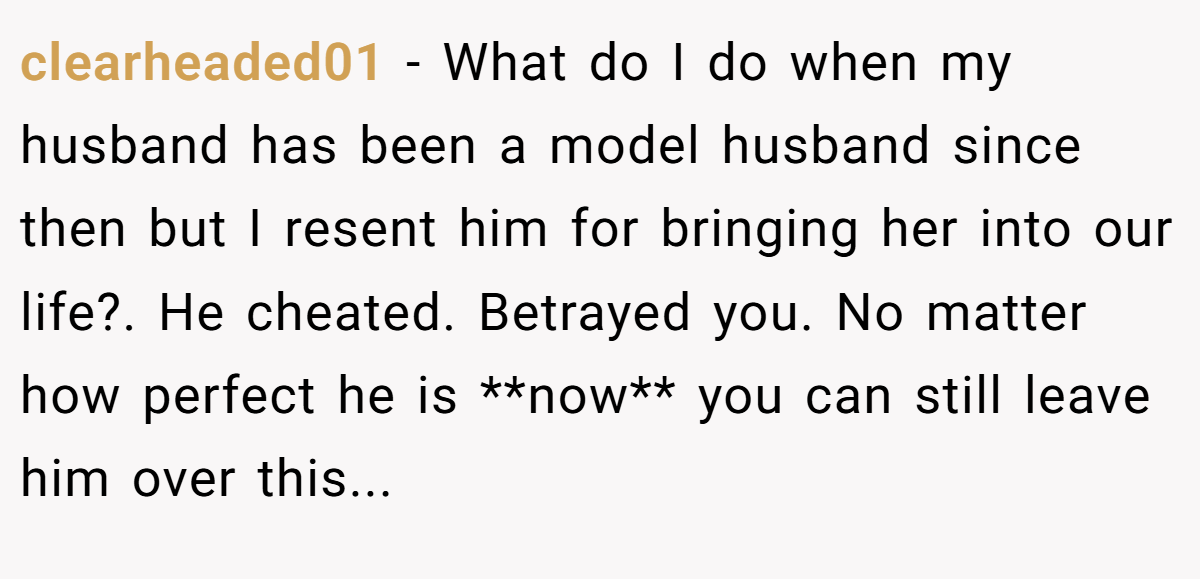 clearheaded01 − What do I do when my husband has been a model husband since then but I resent him for bringing her into our life?. He cheated. Betrayed you. No matter how perfect he is **now** you can still leave him over this...