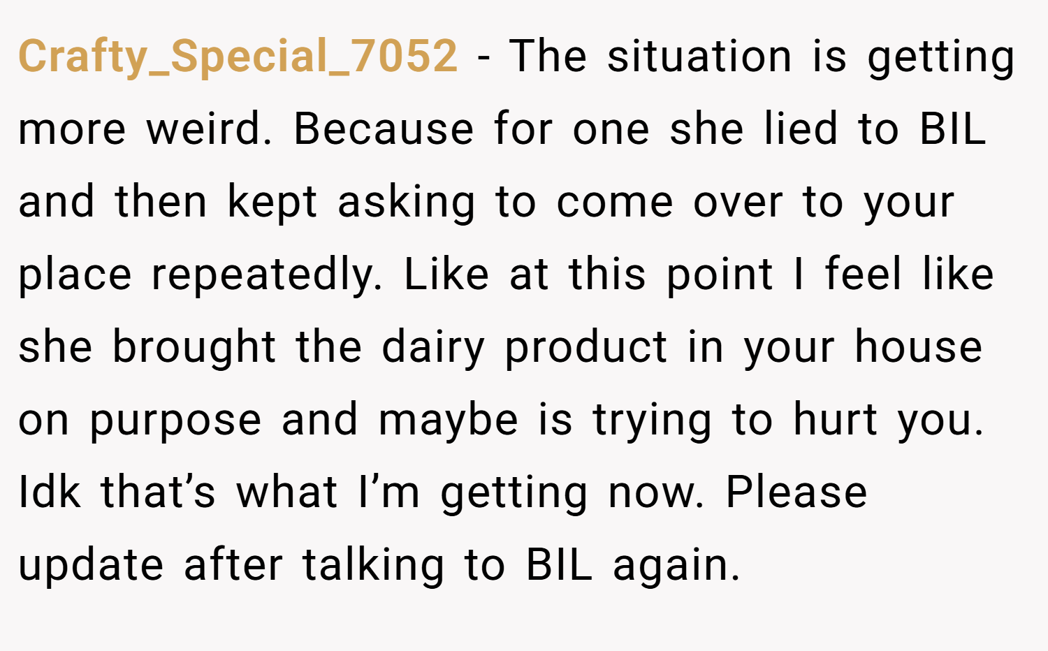 Crafty_Special_7052 − The situation is getting more weird. Because for one she lied to BIL and then kept asking to come over to your place repeatedly. Like at this point I feel like she brought the dairy product in your house on purpose and maybe is trying to hurt you. Idk that’s what I’m getting now. Please update after talking to BIL again.