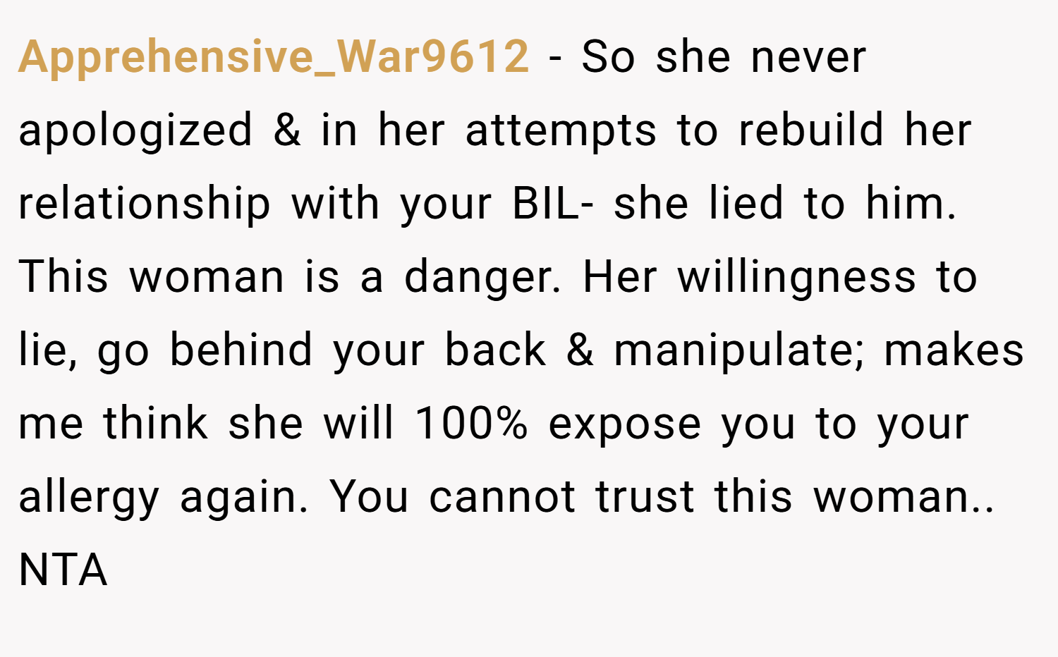 Apprehensive_War9612 − So she never apologized & in her attempts to rebuild her relationship with your BIL- she lied to him. This woman is a danger. Her willingness to lie, go behind your back & manipulate; makes me think she will 100% expose you to your allergy again. You cannot trust this woman.. NTA