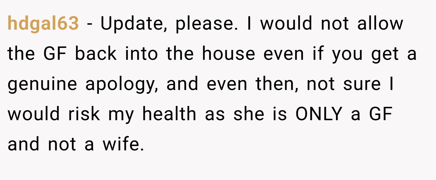 hdgal63 − Update, please. I would not allow the GF back into the house even if you get a genuine apology, and even then, not sure I would risk my health as she is ONLY a GF and not a wife.