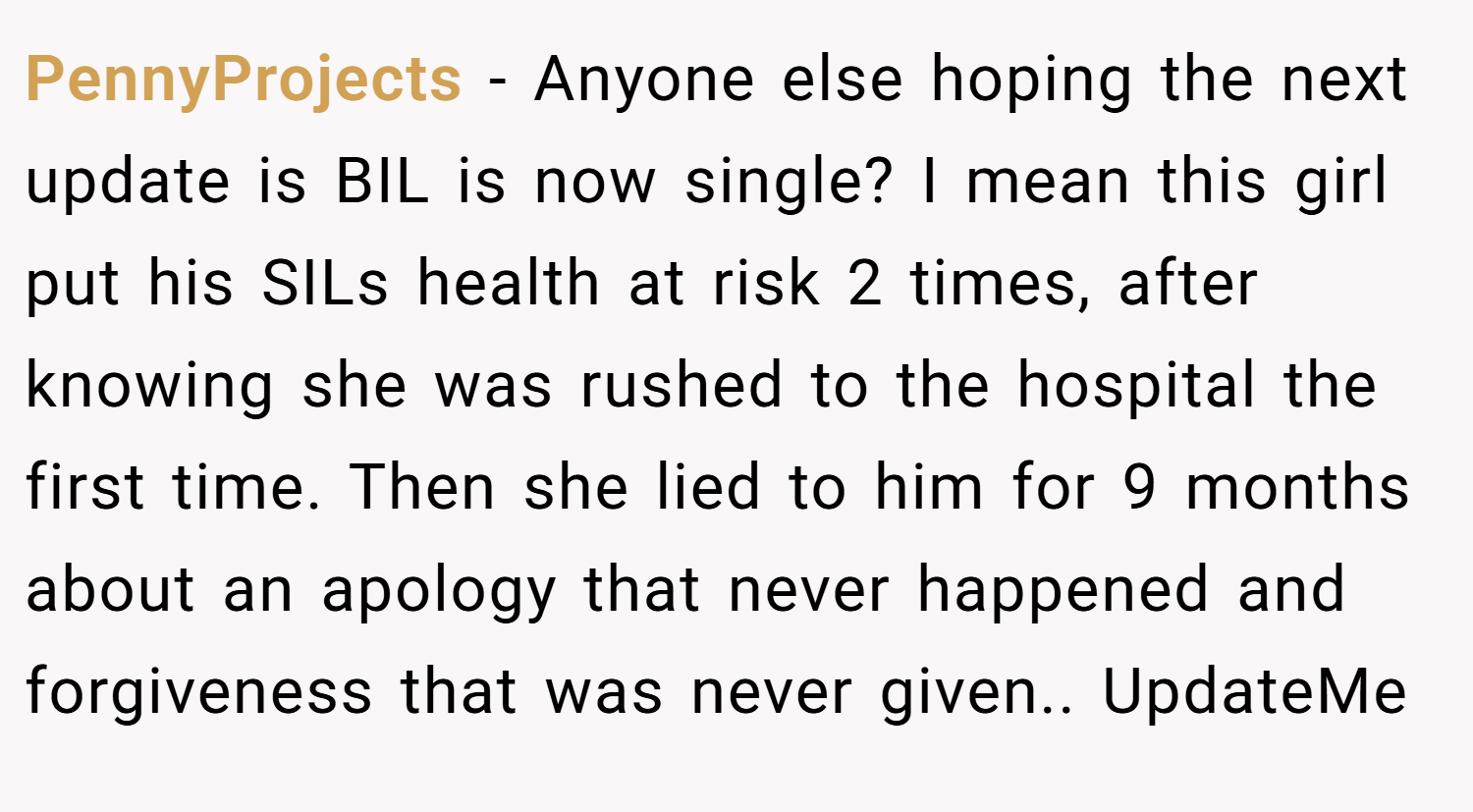 PennyProjects − Anyone else hoping the next update is BIL is now single? I mean this girl put his SILs health at risk 2 times, after knowing she was rushed to the hospital the first time. Then she lied to him for 9 months about an apology that never happened and forgiveness that was never given.. UpdateMe