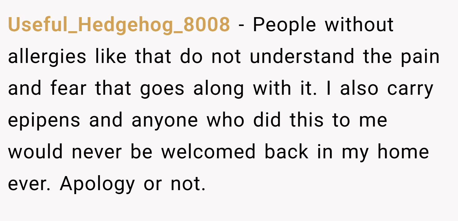 Useful_Hedgehog_8008 − People without allergies like that do not understand the pain and fear that goes along with it. I also carry epipens and anyone who did this to me would never be welcomed back in my home ever. Apology or not.