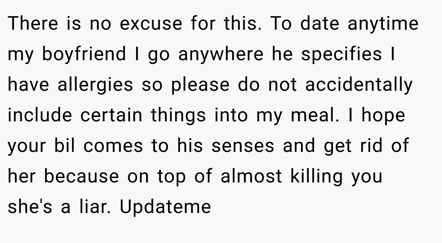 There is no excuse for this. To date anytime my boyfriend I go anywhere he specifies I have allergies so please do not accidentally include certain things into my meal. I hope your bil comes to his senses and get rid of her because on top of almost killing you she's a liar. Updateme