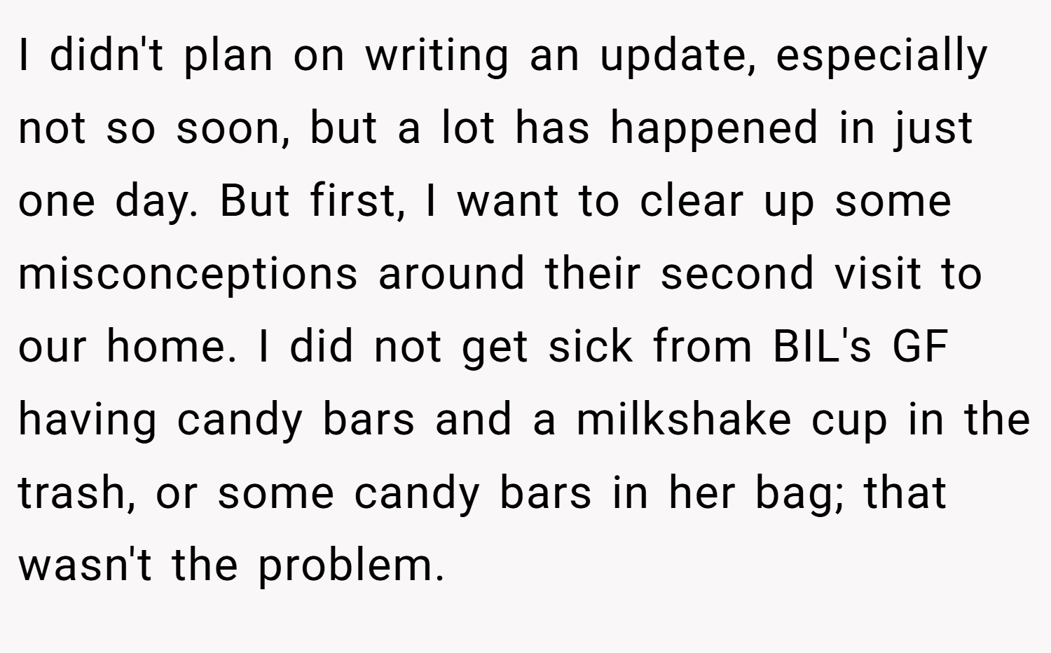 I didn't plan on writing an update, especially not so soon, but a lot has happened in just one day. But first, I want to clear up some misconceptions around their second visit to our home. I did not get sick from BIL's GF having candy bars and a milkshake cup in the trash, or some candy bars in her bag; that wasn't the problem.