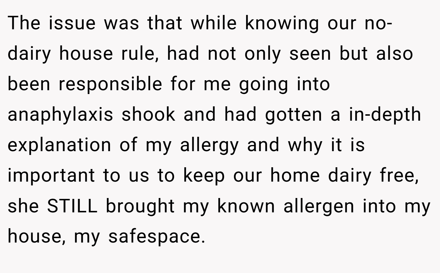 The issue was that while knowing our no-dairy house rule, had not only seen but also been responsible for me going into anaphylaxis shook and had gotten a in-depth explanation of my allergy and why it is important to us to keep our home dairy free, she STILL brought my known allergen into my house, my safespace.