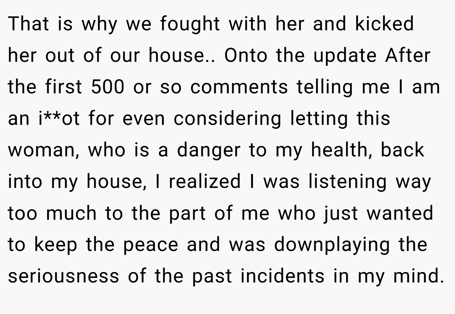 That is why we fought with her and kicked her out of our house.. Onto the update After the first 500 or so comments telling me I am an i**ot for even considering letting this woman, who is a danger to my health, back into my house, I realized I was listening way too much to the part of me who just wanted to keep the peace and was downplaying the seriousness of the past incidents in my mind.