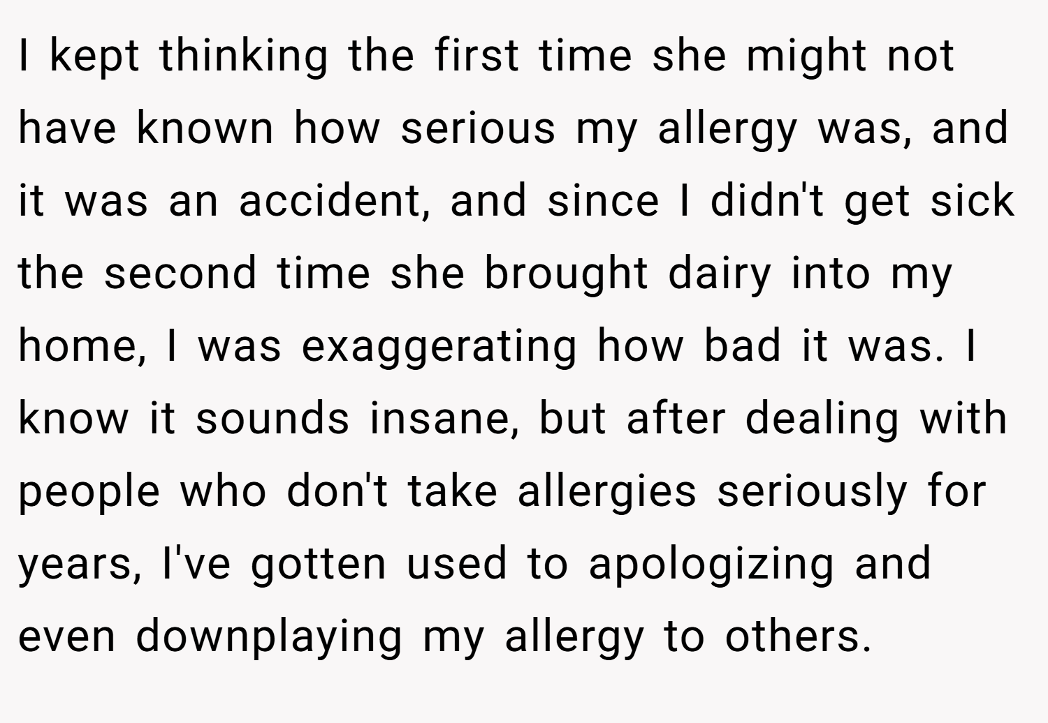 I kept thinking the first time she might not have known how serious my allergy was, and it was an accident, and since I didn't get sick the second time she brought dairy into my home, I was exaggerating how bad it was. I know it sounds insane, but after dealing with people who don't take allergies seriously for years, I've gotten used to apologizing and even downplaying my allergy to others.