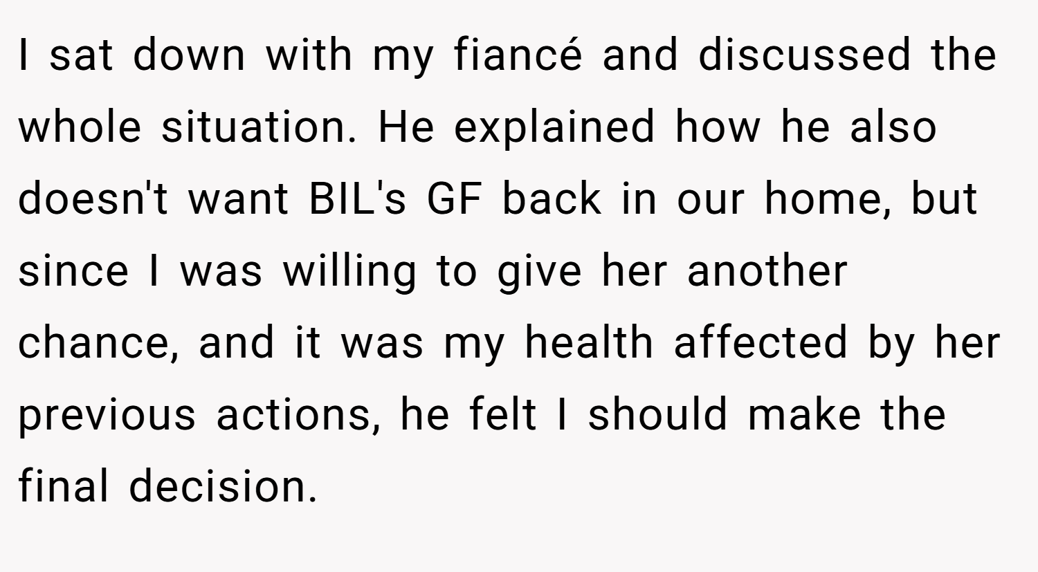 I sat down with my fiancé and discussed the whole situation. He explained how he also doesn't want BIL's GF back in our home, but since I was willing to give her another chance, and it was my health affected by her previous actions, he felt I should make the final decision.