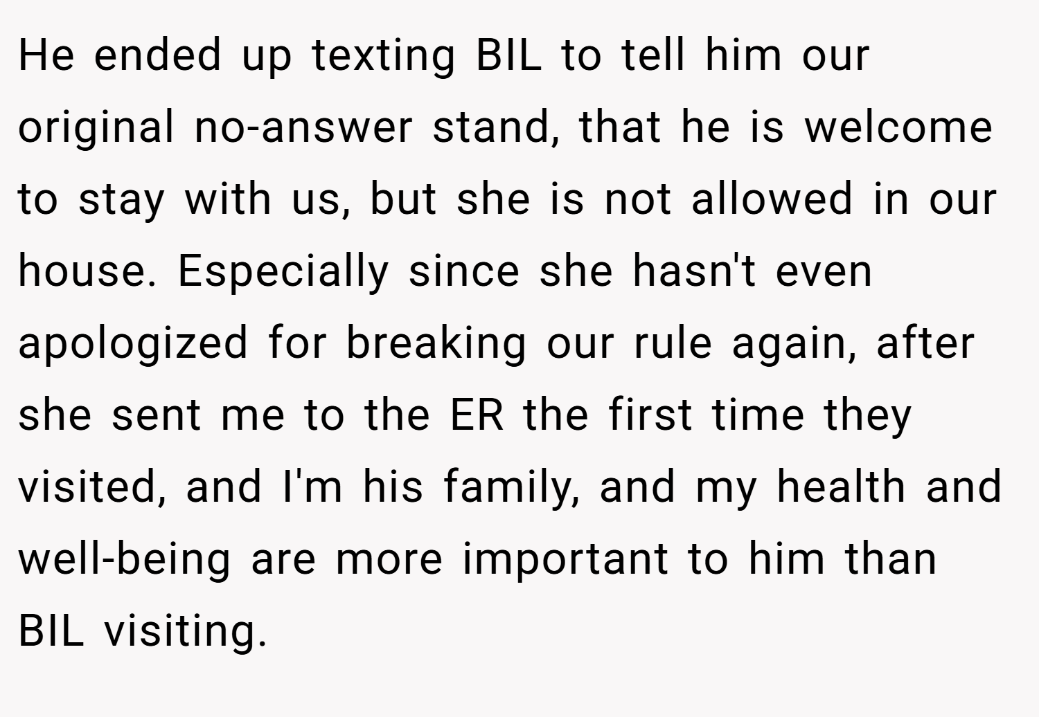 He ended up texting BIL to tell him our original no-answer stand, that he is welcome to stay with us, but she is not allowed in our house. Especially since she hasn't even apologized for breaking our rule again, after she sent me to the ER the first time they visited, and I'm his family, and my health and well-being are more important to him than BIL visiting.