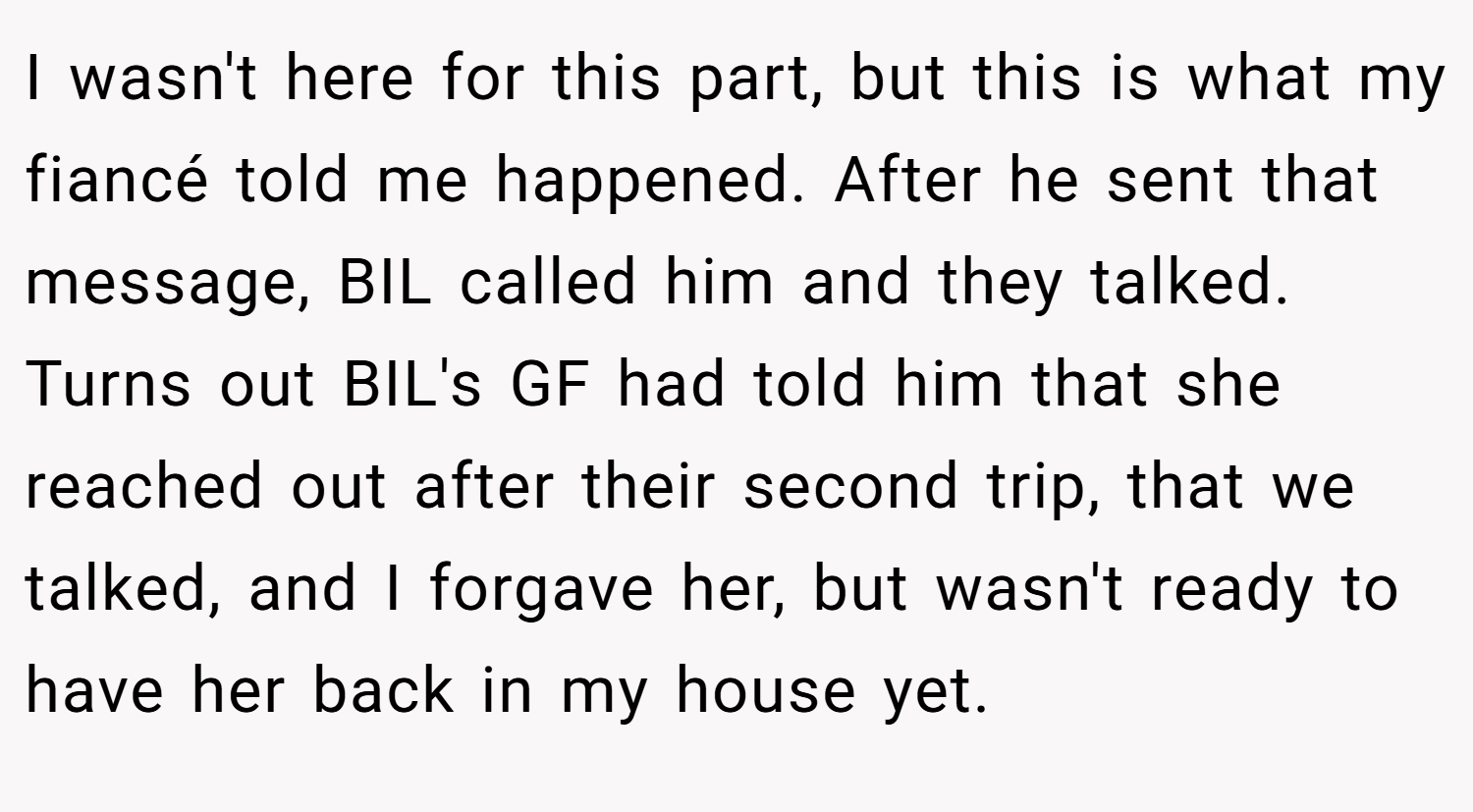 I wasn't here for this part, but this is what my fiancé told me happened. After he sent that message, BIL called him and they talked. Turns out BIL's GF had told him that she reached out after their second trip, that we talked, and I forgave her, but wasn't ready to have her back in my house yet.