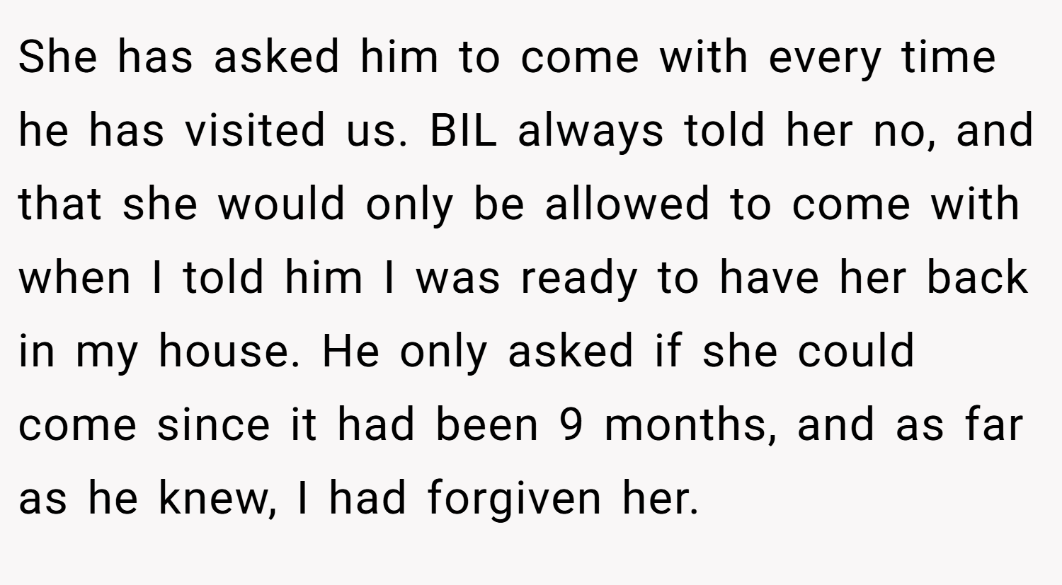 She has asked him to come with every time he has visited us. BIL always told her no, and that she would only be allowed to come with when I told him I was ready to have her back in my house. He only asked if she could come since it had been 9 months, and as far as he knew, I had forgiven her.