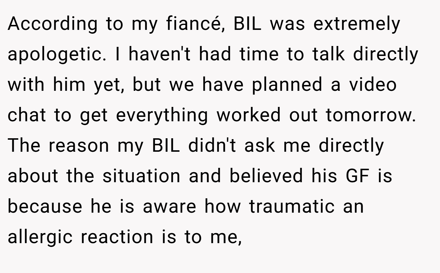 According to my fiancé, BIL was extremely apologetic. I haven't had time to talk directly with him yet, but we have planned a video chat to get everything worked out tomorrow. The reason my BIL didn't ask me directly about the situation and believed his GF is because he is aware how traumatic an allergic reaction is to me,