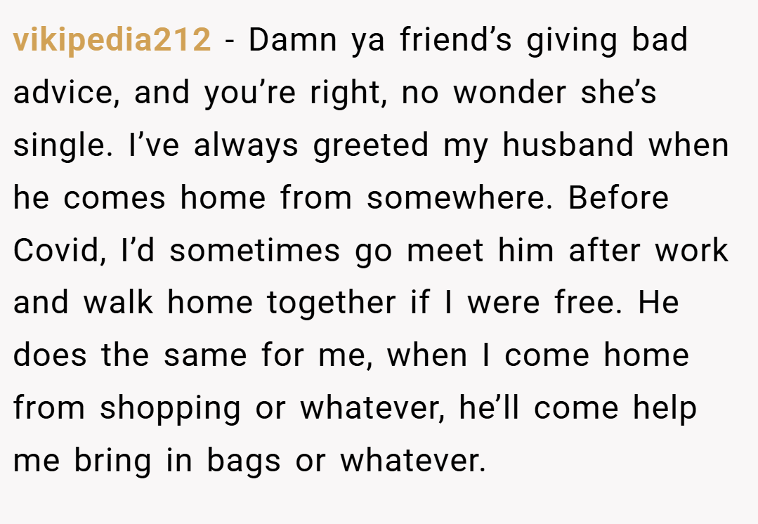 vikipedia212 − Damn ya friend’s giving bad advice, and you’re right, no wonder she’s single. I’ve always greeted my husband when he comes home from somewhere. Before Covid, I’d sometimes go meet him after work and walk home together if I were free. He does the same for me, when I come home from shopping or whatever, he’ll come help me bring in bags or whatever.