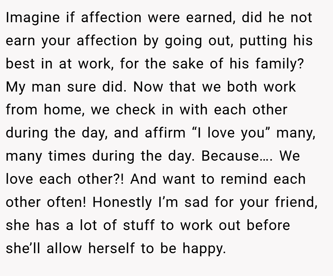 Imagine if affection were earned, did he not earn your affection by going out, putting his best in at work, for the sake of his family? My man sure did. Now that we both work from home, we check in with each other during the day, and affirm “I love you” many, many times during the day. Because…. We love each other?! And want to remind each other often! Honestly I’m sad for your friend, she has a lot of stuff to work out before she’ll allow herself to be happy.