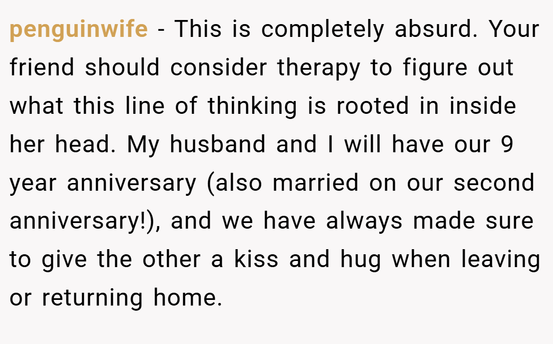 penguinwife − This is completely absurd. Your friend should consider therapy to figure out what this line of thinking is rooted in inside her head. My husband and I will have our 9 year anniversary (also married on our second anniversary!), and we have always made sure to give the other a kiss and hug when leaving or returning home.