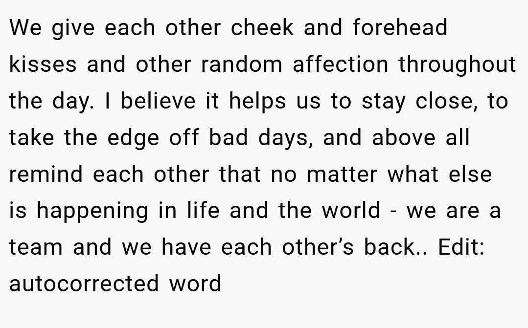 We give each other cheek and forehead kisses and other random affection throughout the day. I believe it helps us to stay close, to take the edge off bad days, and above all remind each other that no matter what else is happening in life and the world - we are a team and we have each other’s back.. Edit: autocorrected word