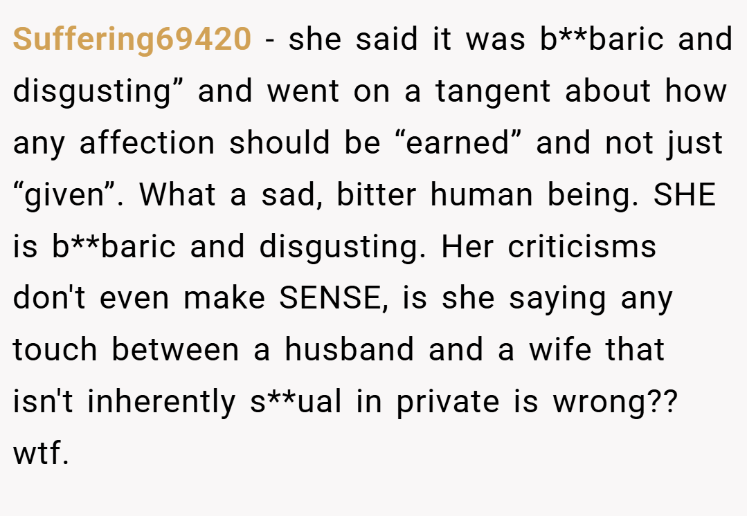 Suffering69420 − she said it was b**baric and disgusting” and went on a tangent about how any affection should be “earned” and not just “given”. What a sad, bitter human being. SHE is b**baric and disgusting. Her criticisms don't even make SENSE, is she saying any touch between a husband and a wife that isn't inherently s**ual in private is wrong?? wtf.